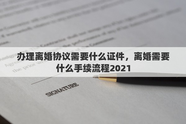 办理离婚协议需要什么证件，离婚需要什么手续流程2021