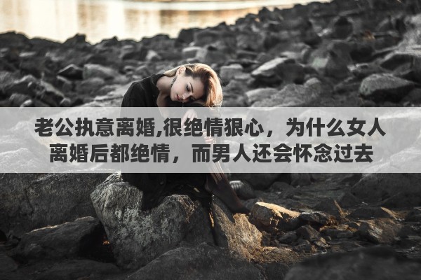 老公执意离婚,很绝情狠心，为什么女人离婚后都绝情，而男人还会怀念过去