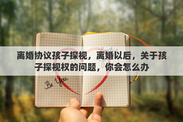 离婚协议孩子探视，离婚以后，关于孩子探视权的问题，你会怎么办