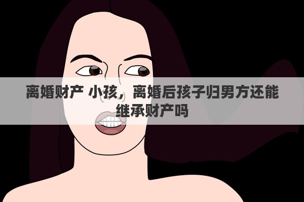 离婚财产 小孩，离婚后孩子归男方还能继承财产吗