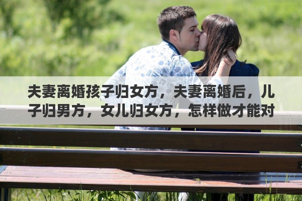 夫妻离婚孩子归女方，夫妻离婚后，儿子归男方，女儿归女方，怎样做才能对孩子更好