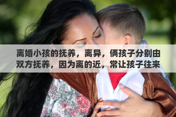 离婚小孩的抚养，离异，俩孩子分别由双方抚养，因为离的近，常让孩子往来合适吗？怎么对小孩比较好