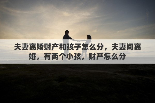 夫妻离婚财产和孩子怎么分，夫妻间离婚，有两个小孩，财产怎么分