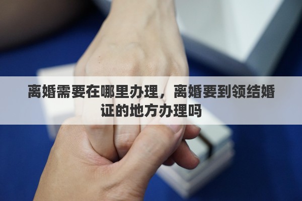 离婚需要在哪里办理，离婚要到领结婚证的地方办理吗