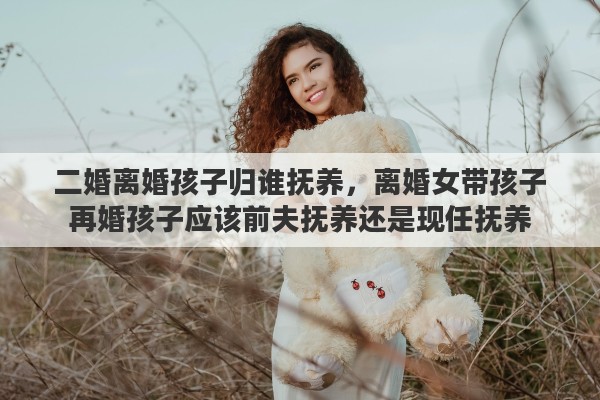 二婚离婚孩子归谁抚养，离婚女带孩子再婚孩子应该前夫抚养还是现任抚养