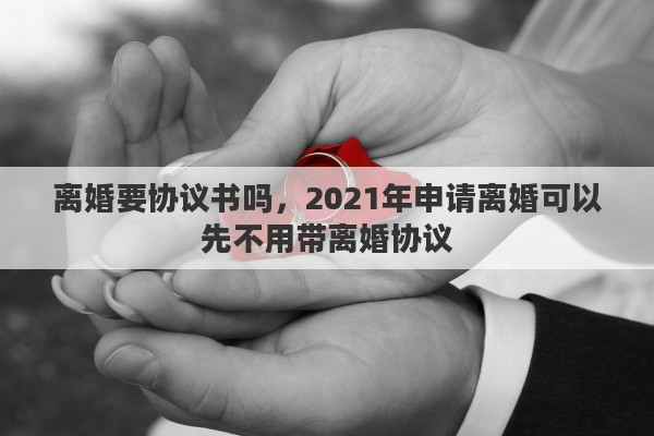 离婚要协议书吗，2021年申请离婚可以先不用带离婚协议