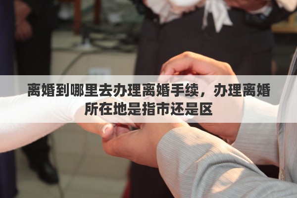 离婚到哪里去办理离婚手续，办理离婚所在地是指市还是区