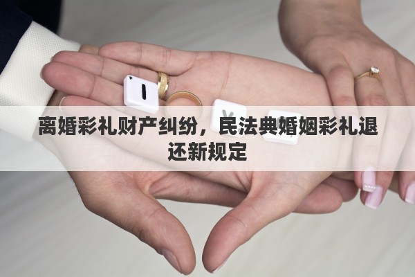 离婚彩礼财产纠纷，民法典婚姻彩礼退还新规定