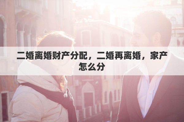 二婚离婚财产分配，二婚再离婚，家产怎么分