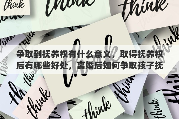 争取到抚养权有什么意义，取得抚养权后有哪些好处，离婚后如何争取孩子抚