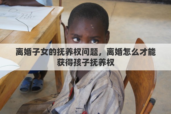 离婚子女的抚养权问题，离婚怎么才能获得孩子抚养权