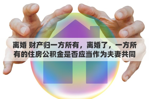 离婚 财产归一方所有，离婚了，一方所有的住房公积金是否应当作为夫妻共同财产来进行分配