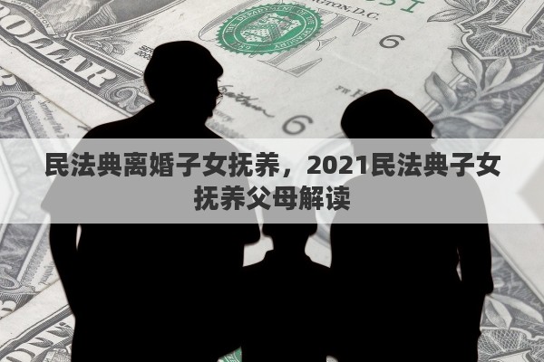 民法典离婚子女抚养，2021民法典子女抚养父母解读