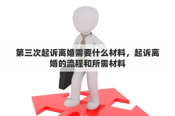 第三次起诉离婚需要什么材料，起诉离婚的流程和所需材料