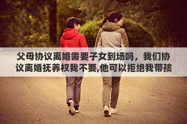 父母协议离婚需要子女到场吗，我们协议离婚抚养权我不要,他可以拒绝我带孩子出去过夜,玩耍么