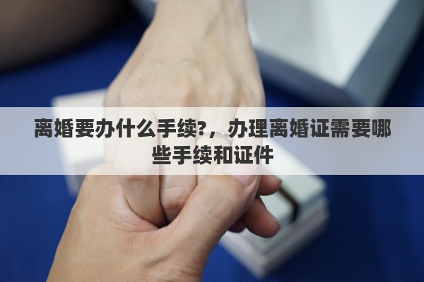 离婚要办什么手续?，办理离婚证需要哪些手续和证件