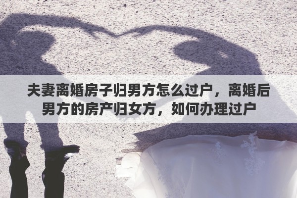夫妻离婚房子归男方怎么过户，离婚后男方的房产归女方，如何办理过户