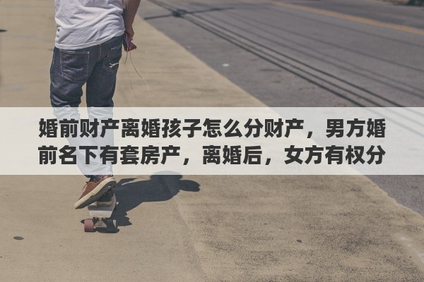 婚前财产离婚孩子怎么分财产，男方婚前名下有套房产，离婚后，女方有权分得这个房产吗