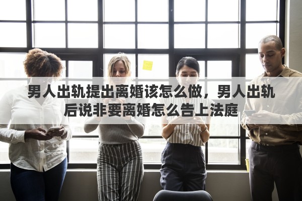 男人出轨提出离婚该怎么做，男人出轨后说非要离婚怎么告上法庭