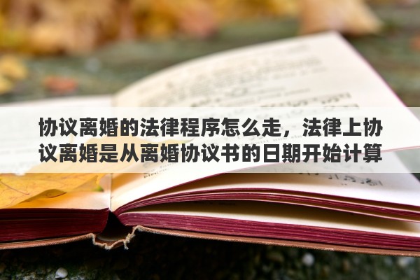 协议离婚的法律程序怎么走，法律上协议离婚是从离婚协议书的日期开始计算还是从取得离婚证的日期开始计算