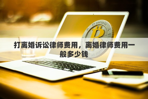 打离婚诉讼律师费用，离婚律师费用一般多少钱