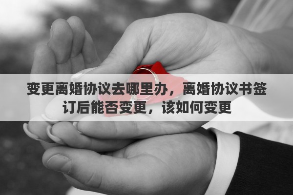 变更离婚协议去哪里办，离婚协议书签订后能否变更，该如何变更
