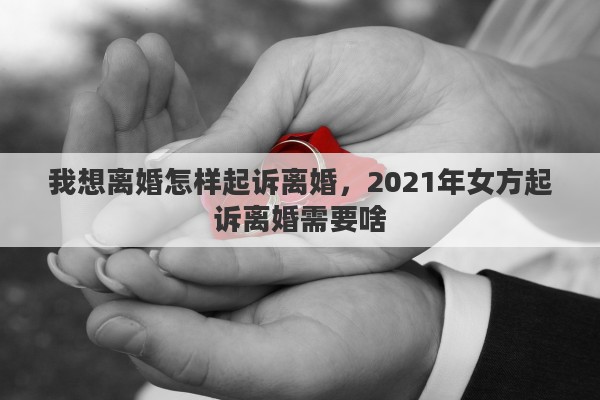 我想离婚怎样起诉离婚，2021年女方起诉离婚需要啥