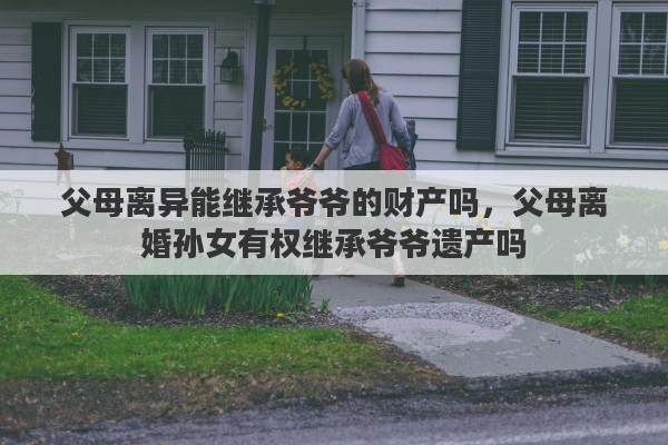 父母离异能继承爷爷的财产吗，父母离婚孙女有权继承爷爷遗产吗