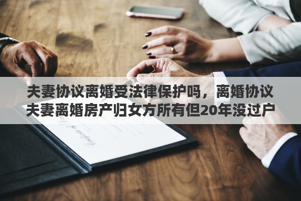 夫妻协议离婚受法律保护吗，离婚协议夫妻离婚房产归女方所有但20年没过户还有法律效益么