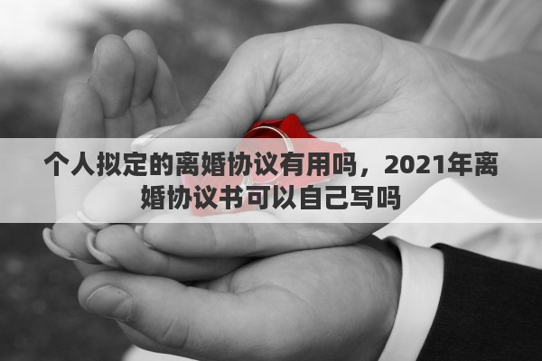 个人拟定的离婚协议有用吗，2021年离婚协议书可以自己写吗