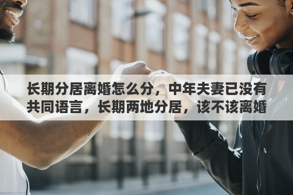 长期分居离婚怎么分，中年夫妻已没有共同语言，长期两地分居，该不该离婚