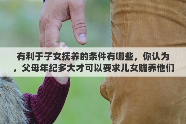 有利于子女抚养的条件有哪些，你认为，父母年纪多大才可以要求儿女赡养他们