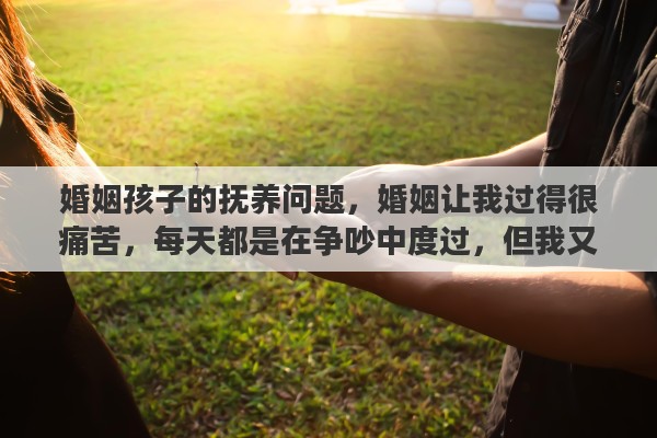婚姻孩子的抚养问题，婚姻让我过得很痛苦，每天都是在争吵中度过，但我又舍不得孩子，真的每天都很痛苦，我不知道该怎么办