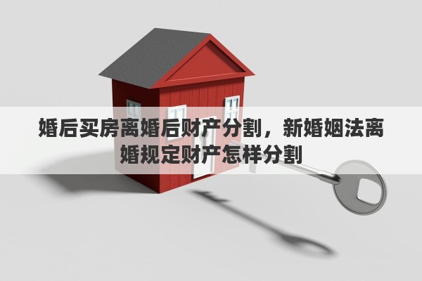 婚后买房离婚后财产分割，新婚姻法离婚规定财产怎样分割