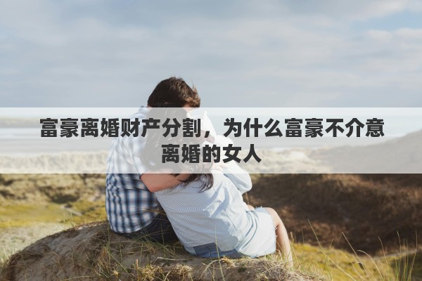 富豪离婚财产分割，为什么富豪不介意离婚的女人