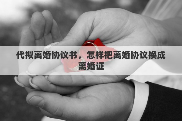代拟离婚协议书，怎样把离婚协议换成离婚证