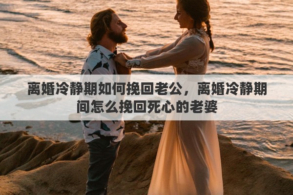 离婚冷静期如何挽回老公，离婚冷静期间怎么挽回死心的老婆