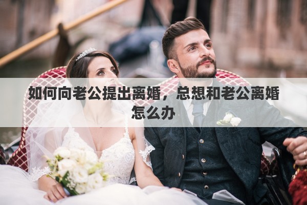 如何向老公提出离婚，总想和老公离婚怎么办