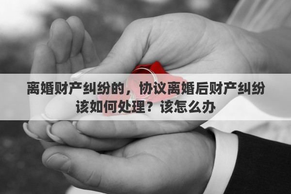 离婚财产纠纷的，协议离婚后财产纠纷该如何处理？该怎么办
