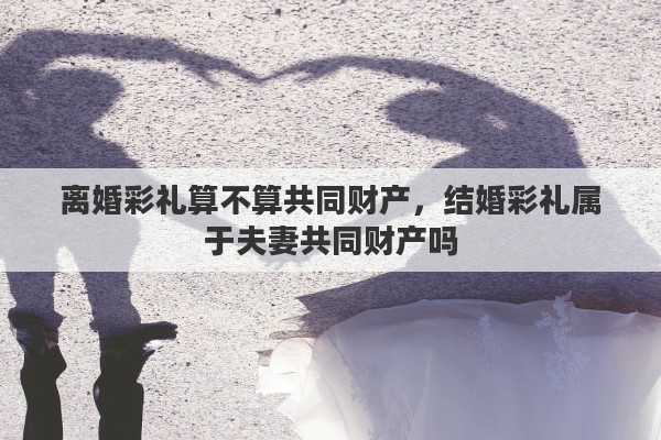 离婚彩礼算不算共同财产，结婚彩礼属于夫妻共同财产吗