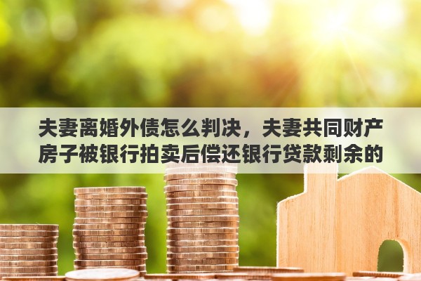 夫妻离婚外债怎么判决，夫妻共同财产房子被银行拍卖后偿还银行贷款剩余的钱法院会怎么处理，夫妻已经离婚