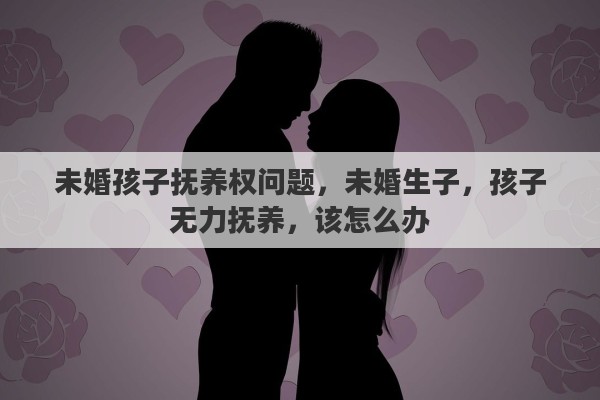 未婚孩子抚养权问题，未婚生子，孩子无力抚养，该怎么办