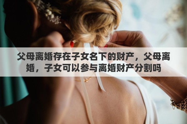 父母离婚存在子女名下的财产，父母离婚，子女可以参与离婚财产分割吗