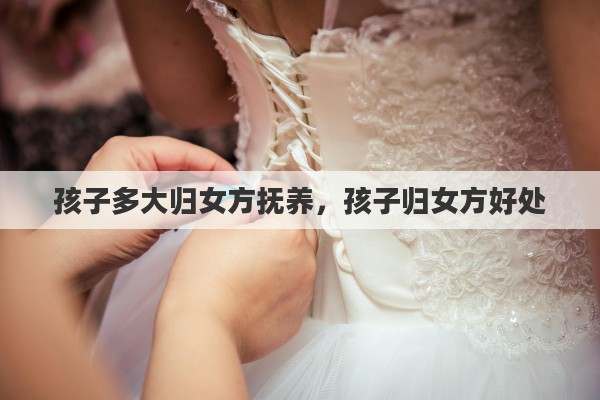 孩子多大归女方抚养，孩子归女方好处