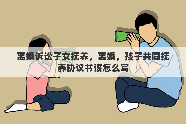 离婚诉讼子女抚养，离婚，孩子共同抚养协议书该怎么写