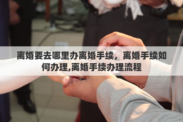 离婚要去哪里办离婚手续，离婚手续如何办理,离婚手续办理流程