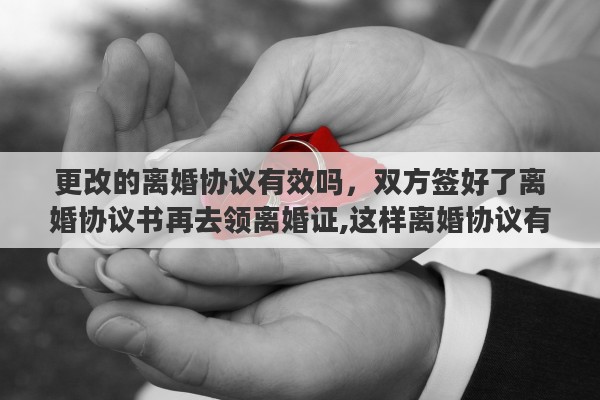更改的离婚协议有效吗，双方签好了离婚协议书再去领离婚证,这样离婚协议有效嘛