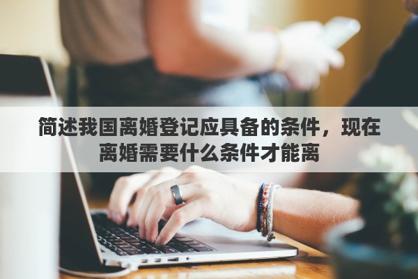简述我国离婚登记应具备的条件，现在离婚需要什么条件才能离