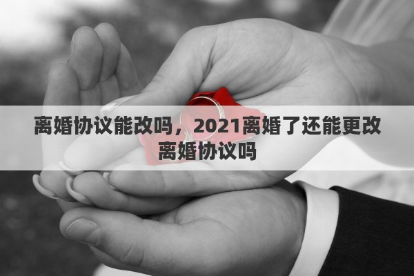 离婚协议能改吗，2021离婚了还能更改离婚协议吗
