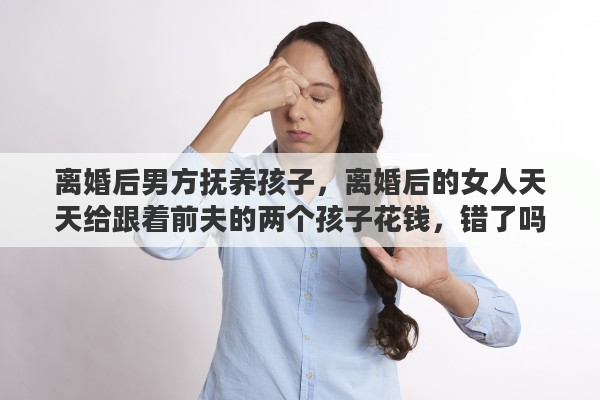 离婚后男方抚养孩子，离婚后的女人天天给跟着前夫的两个孩子花钱，错了吗